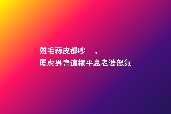 雞毛蒜皮都吵，屬虎男會這樣平息老婆怒氣